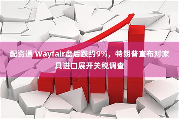 配资通 Wayfair盘后跌约9%，特朗普宣布对家具进口展开关税调查