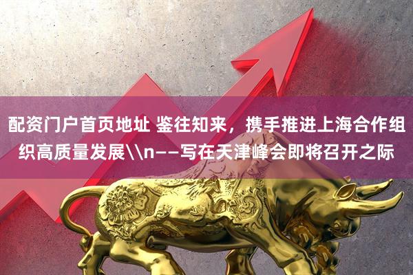 配资门户首页地址 鉴往知来，携手推进上海合作组织高质量发展\n——写在天津峰会即将召开之际