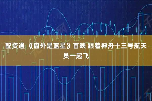 配资通 《窗外是蓝星》首映 跟着神舟十三号航天员一起飞