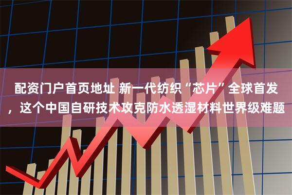 配资门户首页地址 新一代纺织“芯片”全球首发，这个中国自研技术攻克防水透湿材料世界级难题