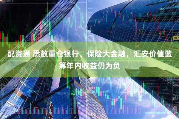 配资通 悉数重仓银行、保险大金融，汇安价值蓝筹年内收益仍为负
