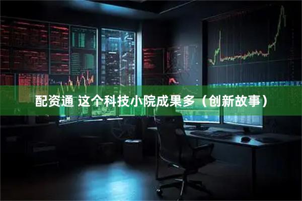 配资通 这个科技小院成果多（创新故事）