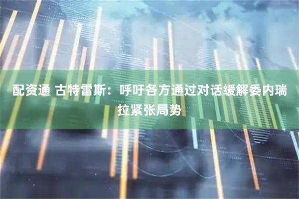 配资通 古特雷斯：呼吁各方通过对话缓解委内瑞拉紧张局势