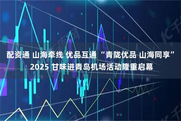 配资通 山海牵线 优品互通 “青陇优品 山海同享” 2025 甘味进青岛机场活动隆重启幕