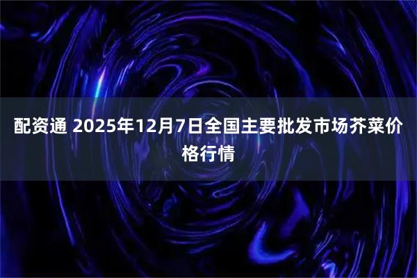 配资通 2025年12月7日全国主要批发市场芥菜价格行情