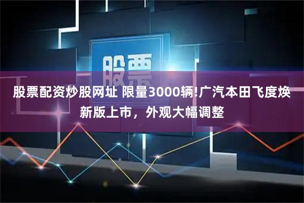 股票配资炒股网址 限量3000辆!广汽本田飞度焕新版上市，外观大幅调整