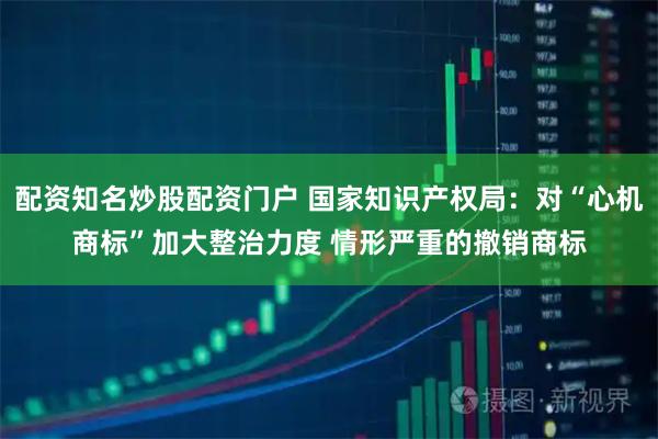 配资知名炒股配资门户 国家知识产权局：对“心机商标”加大整治力度 情形严重的撤销商标