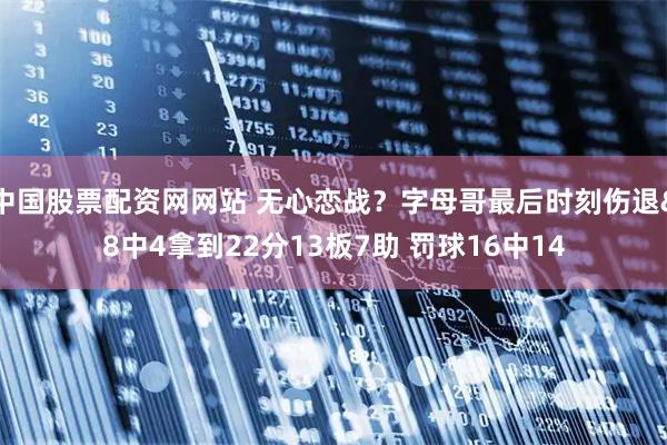 中国股票配资网网站 无心恋战？字母哥最后时刻伤退&8中4拿到22分13板7助 罚球16中14