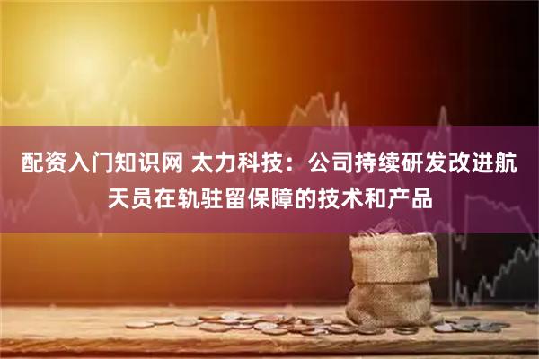 配资入门知识网 太力科技：公司持续研发改进航天员在轨驻留保障的技术和产品