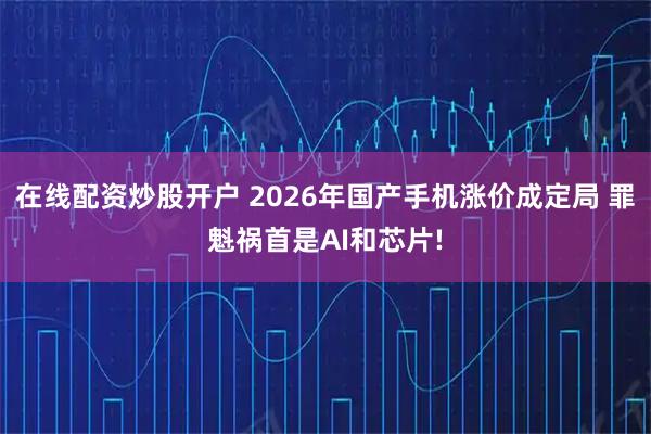 在线配资炒股开户 2026年国产手机涨价成定局 罪魁祸首是AI和芯片!