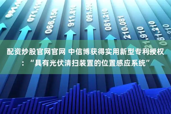 配资炒股官网官网 中信博获得实用新型专利授权：“具有光伏清扫装置的位置感应系统”