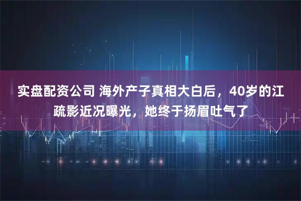 实盘配资公司 海外产子真相大白后，40岁的江疏影近况曝光，她终于扬眉吐气了