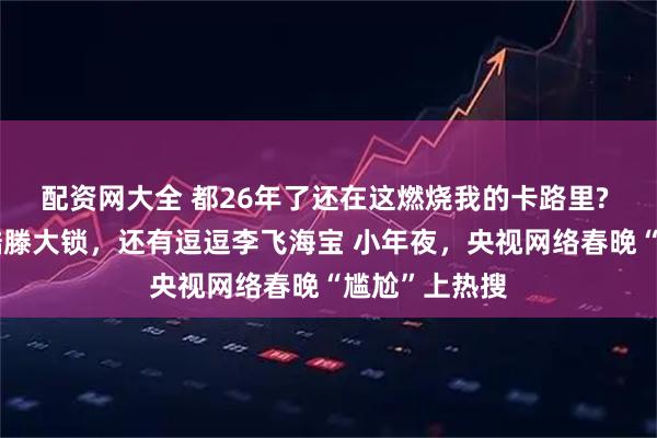 配资网大全 都26年了还在这燃烧我的卡路里? 网友：心疼酷滕大锁，还有逗逗李飞海宝 小年夜，央视网络春晚“尴尬”上热搜