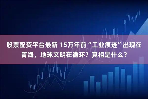 股票配资平台最新 15万年前“工业痕迹”出现在青海，地球文明在循环？真相是什么？