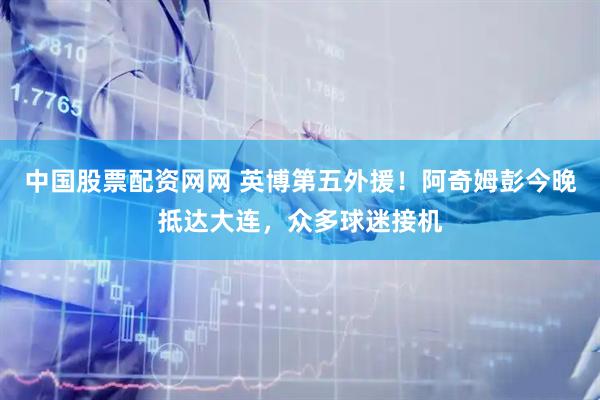 中国股票配资网网 英博第五外援！阿奇姆彭今晚抵达大连，众多球迷接机