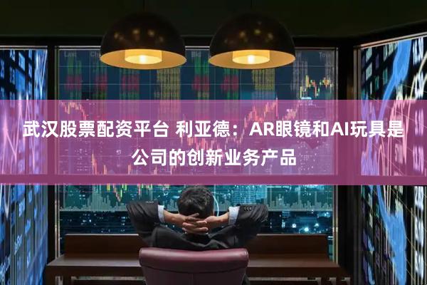 武汉股票配资平台 利亚德：AR眼镜和AI玩具是公司的创新业务产品