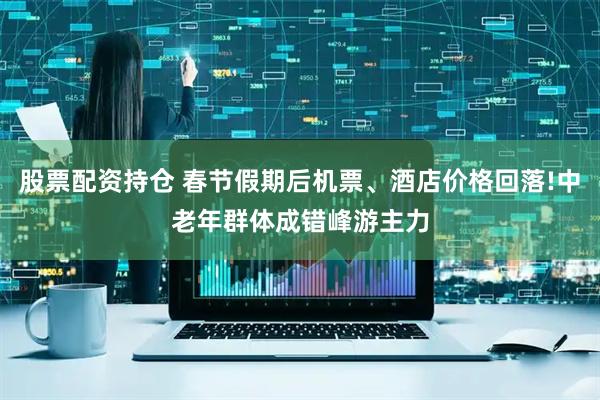 股票配资持仓 春节假期后机票、酒店价格回落!中老年群体成错峰游主力