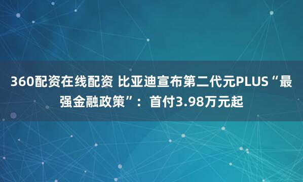 360配资在线配资 比亚迪宣布第二代元PLUS“最强金融政策”：首付3.98万元起