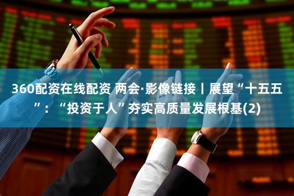 360配资在线配资 两会·影像链接丨展望“十五五”：“投资于人”夯实高质量发展根基(2)