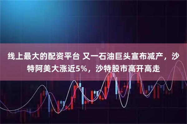 线上最大的配资平台 又一石油巨头宣布减产，沙特阿美大涨近5%，沙特股市高开高走