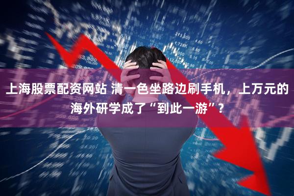 上海股票配资网站 清一色坐路边刷手机，上万元的海外研学成了“到此一游”?