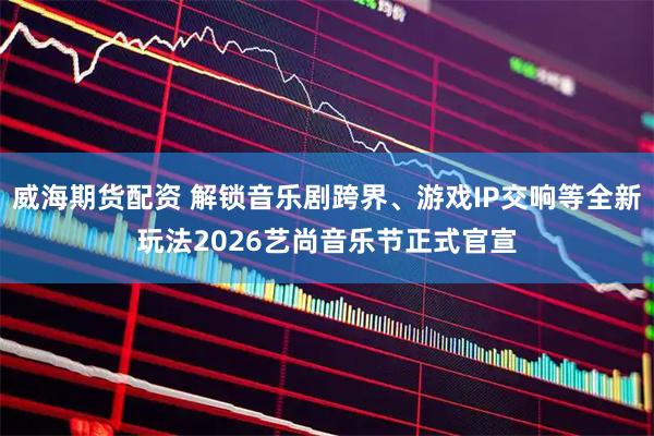 威海期货配资 解锁音乐剧跨界、游戏IP交响等全新玩法2026艺尚音乐节正式官宣