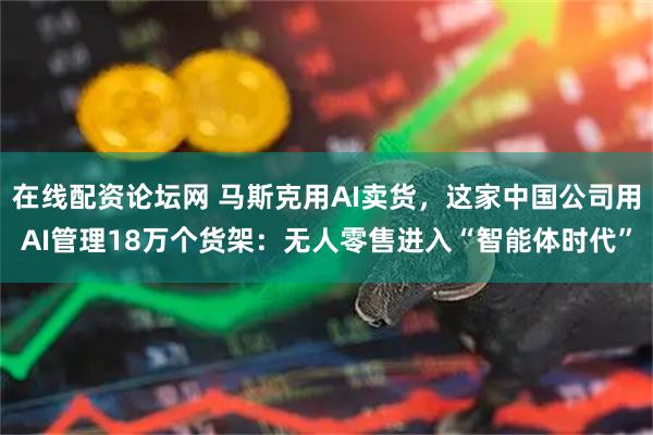 在线配资论坛网 马斯克用AI卖货，这家中国公司用AI管理18万个货架：无人零售进入“智能体时代”