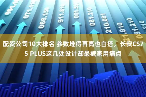 配资公司10大排名 参数堆得再高也白搭，长安CS75 PLUS这几处设计却最戳家用痛点