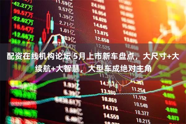 配资在线机构论坛 5月上市新车盘点，大尺寸+大续航+大智慧，大型车成绝对主角
