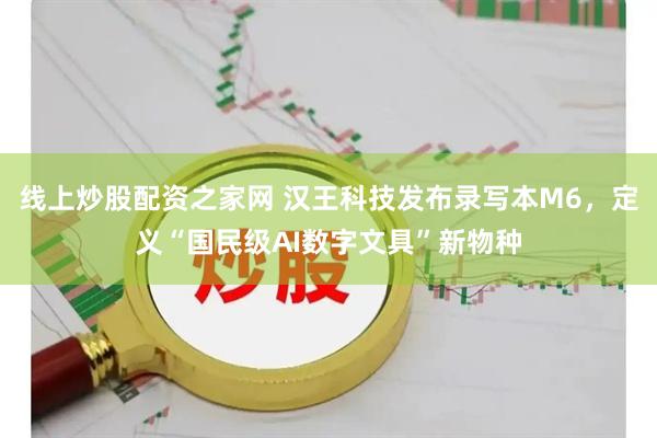 线上炒股配资之家网 汉王科技发布录写本M6，定义“国民级AI数字文具”新物种