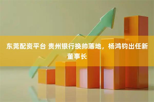 东莞配资平台 贵州银行换帅落地，杨鸿钧出任新董事长