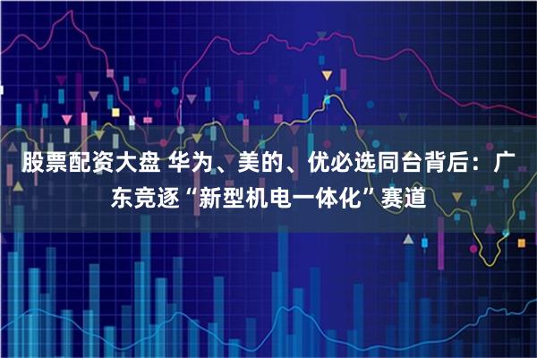 股票配资大盘 华为、美的、优必选同台背后：广东竞逐“新型机电一体化”赛道