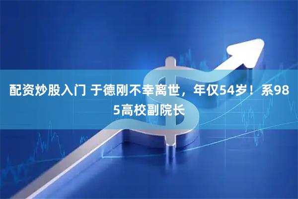 配资炒股入门 于德刚不幸离世，年仅54岁！系985高校副院长