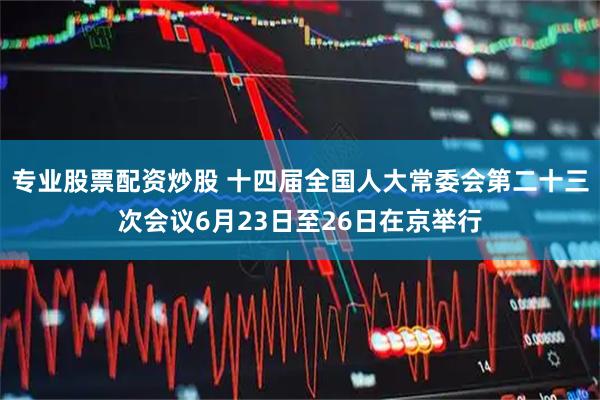 专业股票配资炒股 十四届全国人大常委会第二十三次会议6月23日至26日在京举行