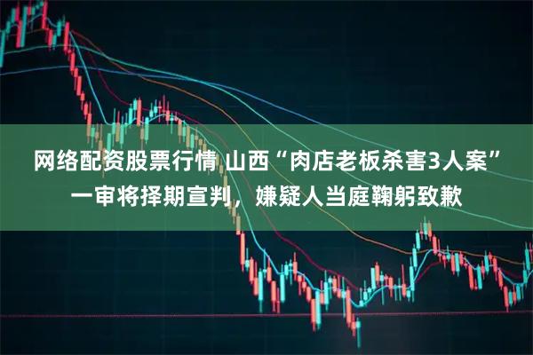 网络配资股票行情 山西“肉店老板杀害3人案”一审将择期宣判，嫌疑人当庭鞠躬致歉