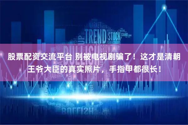 股票配资交流平台 别被电视剧骗了！这才是清朝王爷大臣的真实照片，手指甲都很长！