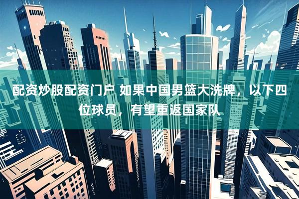 配资炒股配资门户 如果中国男篮大洗牌，以下四位球员，有望重返国家队
