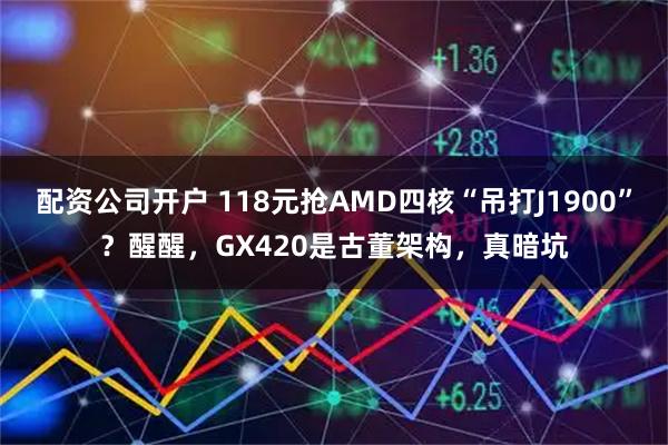 配资公司开户 118元抢AMD四核“吊打J1900”？醒醒，GX420是古董架构，真暗坑