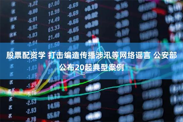 股票配资学 打击编造传播涉汛等网络谣言 公安部公布20起典型案例