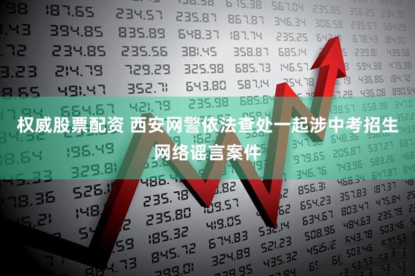 权威股票配资 西安网警依法查处一起涉中考招生网络谣言案件
