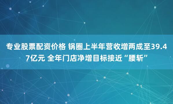 专业股票配资价格 锅圈上半年营收增两成至39.47亿元 全年门店净增目标接近“腰斩”